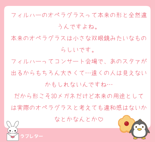 フィルハーのオペラグラスって本来の形と全然違うんですよね。
本来のオペラグラスは小さな双眼鏡みたいなものらしいです。
フィルハーってコンサート会場で、あのスタァが出るからもちろん大きくて…遠くの人は見えないかもしれないんですね…
だから形こそ3Dメガネだけど本来の用途としては実際のオペラグラスと考えても違和感はないかなとかなんとか