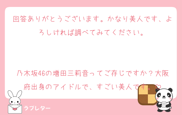 回答ありがとうございます。かなり美人です、よろしければ調べてみてください。


乃木坂46の増田三莉音ってご存じですか？大阪府出身のアイドルで、すごい美人です。