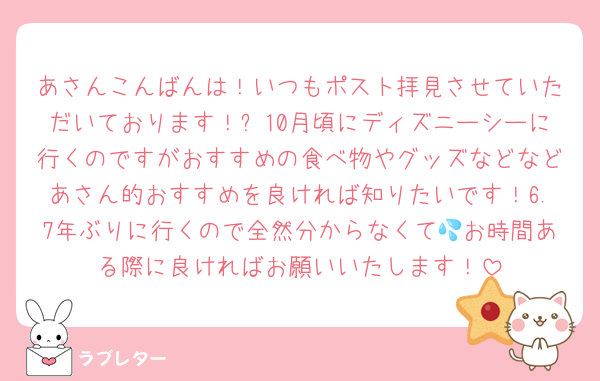 あさんこんばんは！いつもポスト拝見させていただいております！✨10月頃にディズニーシーに行くのですがおすすめの食べ物やグッズなどなどあさん的おすすめを良ければ知りたいです！6.7年ぶりに行くので全然分からなくて💦お時間ある際に良ければお願いいたします！