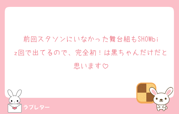 前回スタソンにいなかった舞台組もSHOWbiz回で出てるので、完全初！は黒ちゃんだけだと思います