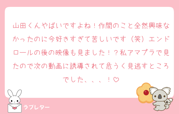 山田くんやばいですよね！作間のこと全然興味なかったのに今好きすぎて苦しいです（笑）エンドロールの後の映像も見ました！？私アマプラで見たので次の動画に誘導されて危うく見逃すところでした、、、！