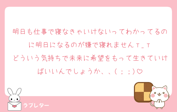 明日も仕事で寝なきゃいけないってわかってるのに明日になるのが嫌で寝れません‪т_т
どういう気持ちで未来に希望をもって生きていけばいいんでしょうか、、(；；)
