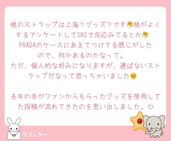 桃のストラップは上海？グッズ？です🤔桃がよくするアンケートしてSNSで反応みてるとか🤔
PRADAのケースにあえてつけてる感じがしたので、何かあるのかなって。
ただ、個人的な好みになりますが、選ばないストラップだなって思っちゃいました😞

去年の赤がファンからもらったグッズを使用してた投稿が流れてきたのを思い出しました。