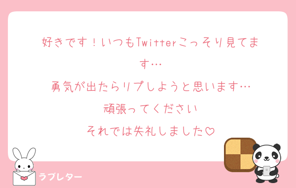 好きです！いつもTwitterこっそり見てます…
勇気が出たらリプしようと思います…
頑張ってください
それでは失礼しました