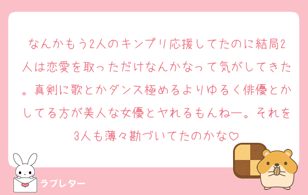 なんかもう2人のキンプリ応援してたのに結局2人は恋愛を取っただけなんかなって気がしてきた。真剣に歌とかダンス極めるよりゆるく俳優とかしてる方が美人な女優とヤれるもんねー。それを3人も薄々勘づいてたのかな