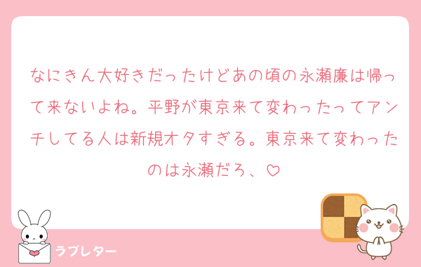 なにきん大好きだったけどあの頃の永瀬廉は帰って来ないよね。平野が東京来て変わったってアンチしてる人は新規オタすぎる。東京来て変わったのは永瀬だろ、