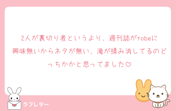 2人が裏切り者というより、週刊誌がtobeに興味無いからネタが無い、滝が揉み消してるのどっちかかと思ってました
