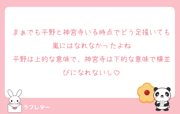 まぁでも平野と神宮寺いる時点でどう足掻いても嵐にはなれなかったよね
平野は上的な意味で、神宮寺は下的な意味で横並びになれないし