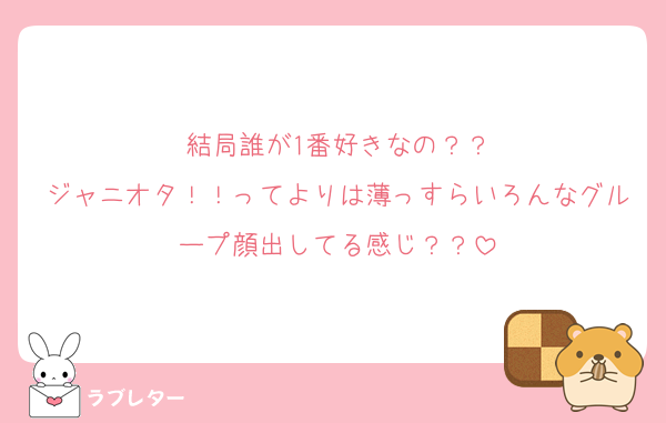 結局誰が1番好きなの？？
ジャニオタ！！ってよりは薄っすらいろんなグループ顔出してる感じ？？