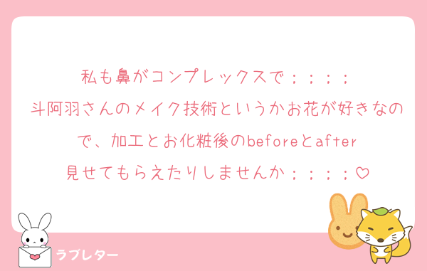 私も鼻がコンプレックスで；；；；
斗阿羽さんのメイク技術というかお花が好きなので、加工とお化粧後のbeforeとafter見せてもらえたりしませんか；；；；