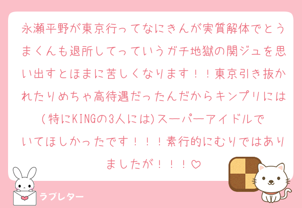永瀬平野が東京行ってなにきんが実質解体でとうまくんも退所してっていうガチ地獄の関ジュを思い出すとほまに苦しくなります！！東京引き抜かれたりめちゃ高待遇だったんだからキンプリには(特にKINGの3人には)スーパーアイドルでいてほしかったです！！！素行的にむりではありましたが！！！