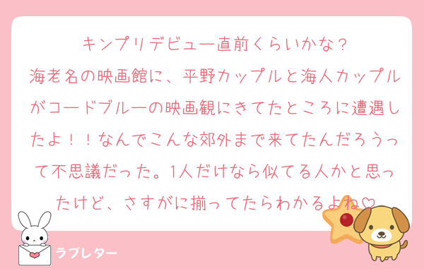 キンプリデビュー直前くらいかな？
海老名の映画館に、平野カップルと海人カップルがコードブルーの映画観にきてたところに遭遇したよ！！なんでこんな郊外まで来てたんだろうって不思議だった。1人だけなら似てる人かと思ったけど、さすがに揃ってたらわかるよね