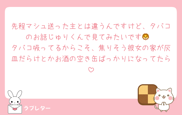 先程マシュ送った主とは違うんですけど、タバコのお話じゅりくんで見てみたいです🦁
タバコ吸ってるからこそ、焦りそう彼女の家が灰皿だらけとかお酒の空き缶ばっかりになってたら