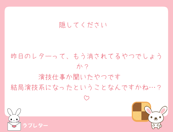 隠してください


昨日のレターって、もう消されてるやつでしょうか？
演技仕事か聞いたやつです🥺
結局演技系になったということなんですかね…？