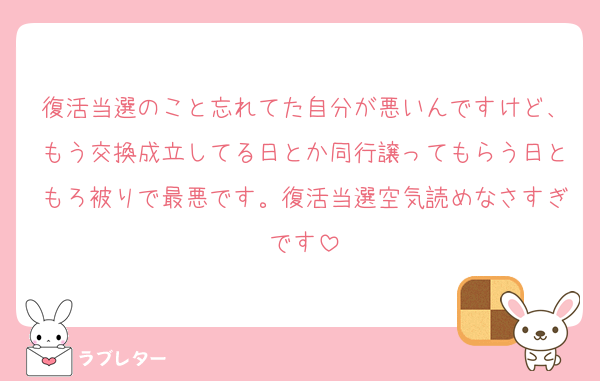 復活当選のこと忘れてた自分が悪いんですけど、もう交換成立してる日とか同行譲ってもらう日ともろ被りで最悪です。復活当選空気読めなさすぎです