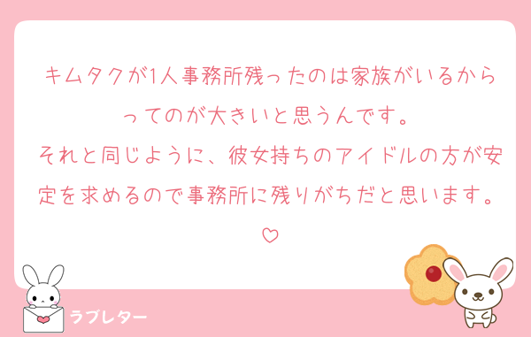 キムタクが1人事務所残ったのは家族がいるからってのが大きいと思うんです。
それと同じように、彼女持ちのアイドルの方が安定を求めるので事務所に残りがちだと思います。