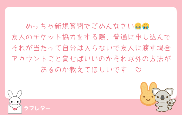 めっちゃ新規質問でごめんなさい😭😭
友人のチケット協力をする際、普通に申し込んでそれが当たって自分は入らないで友人に渡す場合アカウントごと貸せばいいのかそれ以外の方法があるのか教えてほしいです🥲