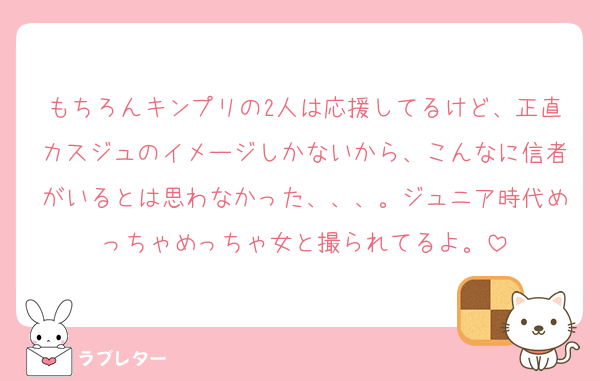 もちろんキンプリの2人は応援してるけど、正直カスジュのイメージしかないから、こんなに信者がいるとは思わなかった、、、。ジュニア時代めっちゃめっちゃ女と撮られてるよ。
