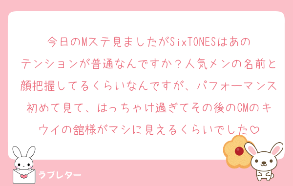 今日のMステ見ましたがSixTONESはあのテンションが普通なんですか？人気メンの名前と顔把握してるくらいなんですが、パフォーマンス初めて見て、はっちゃけ過ぎてその後のCMのキウイの舘様がマシに見えるくらいでした