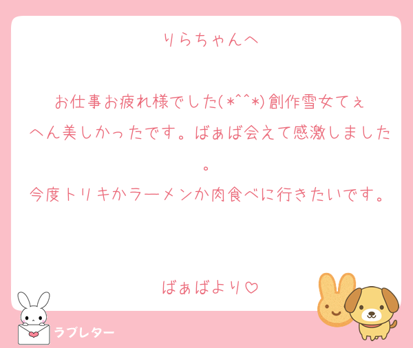 りらちゃんへ

お仕事お疲れ様でした(*^^*)創作雪女てぇへん美しかったです。ばぁば会えて感激しました。
今度トリキかラーメンか肉食べに行きたいです。

ばぁばより