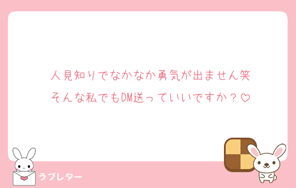 人見知りでなかなか勇気が出ません笑
そんな私でもDM送っていいですか？