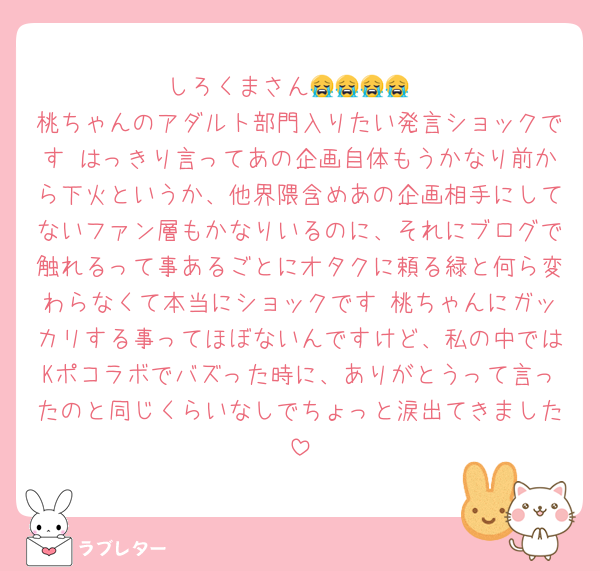 しろくまさん😭😭😭😭
桃ちゃんのアダルト部門入りたい発言ショックです はっきり言ってあの企画自体もうかなり前から下火というか、他界隈含めあの企画相手にしてないファン層もかなりいるのに、それにブログで触れるって事あるごとにオタクに頼る緑と何ら変わらなくて本当にショックです 桃ちゃんにガッカリする事ってほぼないんですけど、私の中ではKポコラボでバズった時に、ありがとうって言ったのと同じくらいなしでちょっと涙出てきました