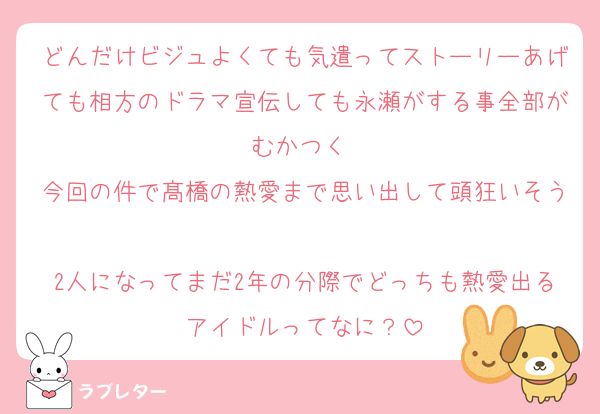 どんだけビジュよくても気遣ってストーリーあげても相方のドラマ宣伝しても永瀬がする事全部がむかつく♡
今回の件で髙橋の熱愛まで思い出して頭狂いそう♡
2人になってまだ2年の分際でどっちも熱愛出るアイドルってなに？