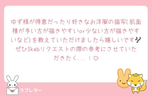 ゆず様が得意だったり好きなお洋服の描写(肌面積が多い方が描きやすいor少ない方が描きやすいなど)を教えていただけましたら嬉しいです🎶ぜひSkebリクエストの際の参考にさせていただきたく...！