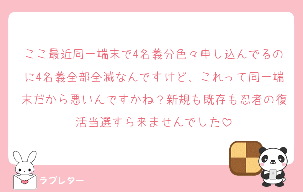 ここ最近同一端末で4名義分色々申し込んでるのに4名義全部全滅なんですけど、これって同一端末だから悪いんですかね？新規も既存も忍者の復活当選すら来ませんでした