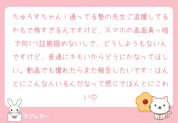 ちゅろすちゃん！通ってる塾の先生ご盗撮してるかもで怖すぎるんですけど、スマホの画面真っ暗で何1つ証拠掴めないしで、どうしようもないんですけど、普通にキモいからどうにかなってほしい。動画でも撮れたらまた報告したいです！ほんとにこんな人いるんだなって感じでほんとにこわい