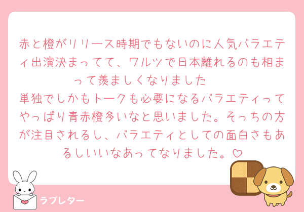 赤と橙がリリース時期でもないのに人気バラエティ出演決まってて、ワルツで日本離れるのも相まって羨ましくなりました🥲
単独でしかもトークも必要になるバラエティってやっぱり青赤橙多いなと思いました。そっちの方が注目されるし、バラエティとしての面白さもあるしいいなあってなりました。