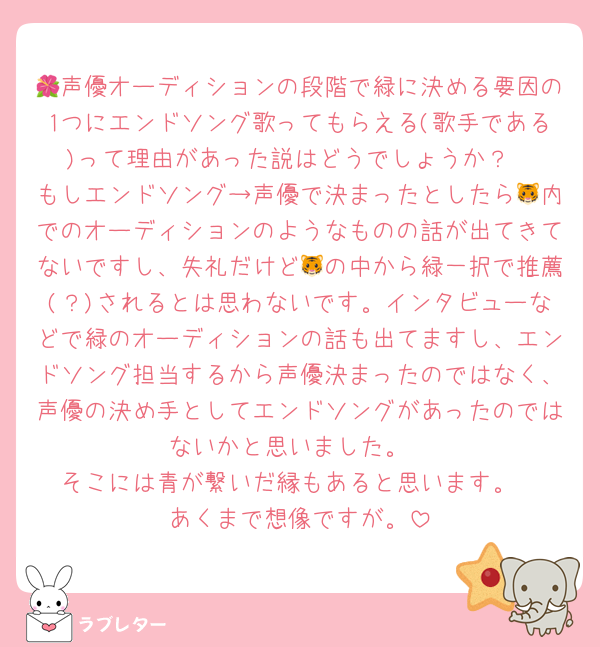 🌺声優オーディションの段階で緑に決める要因の1つにエンドソング歌ってもらえる(歌手である)って理由があった説はどうでしょうか？
もしエンドソング→声優で決まったとしたら🐯内でのオーディションのようなものの話が出てきてないですし、失礼だけど🐯の中から緑一択で推薦(？)されるとは思わないです。インタビューなどで緑のオーディションの話も出てますし、エンドソング担当するから声優決まったのではなく、声優の決め手としてエンドソングがあったのではないかと思いました。
そこには青が繋いだ縁もあると思います。
あくまで想像ですが。
