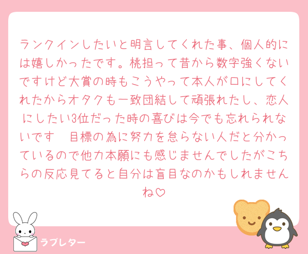 ランクインしたいと明言してくれた事、個人的には嬉しかったです。桃担って昔から数字強くないですけど大賞の時もこうやって本人が口にしてくれたからオタクも一致団結して頑張れたし、恋人にしたい3位だった時の喜びは今でも忘れられないです🥲目標の為に努力を怠らない人だと分かっているので他力本願にも感じませんでしたがこちらの反応見てると自分は盲目なのかもしれませんね