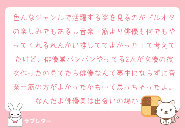 色んなジャンルで活躍する姿を見るのがドルオタの楽しみでもあるし音楽一筋より俳優も何でもやってくれるれんかい推しててよかった！て考えてたけど、俳優業バンバンやってる2人が女優の彼女作ったの見てたら俳優なんて夢中にならずに音楽一筋の方がよかったかも…て思っちゃったよ。なんだよ俳優業は出会いの場かよ