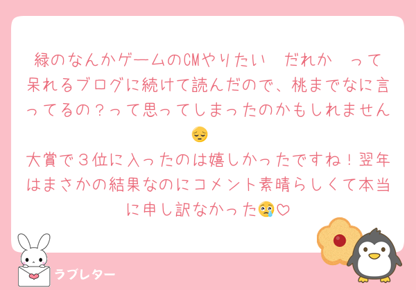 緑のなんかゲームのCMやりたい〜だれか〜って呆れるブログに続けて読んだので、桃までなに言ってるの？って思ってしまったのかもしれません😔
大賞で３位に入ったのは嬉しかったですね！翌年はまさかの結果なのにコメント素晴らしくて本当に申し訳なかった😢