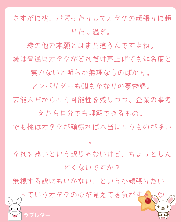さすがに桃、バズったりしてオタクの頑張りに頼りだし過ぎ。
緑の他力本願とはまた違うんですよね。
緑は普通にオタクがどれだけ声上げても知名度と実力ないと明らか無理なものばかり。
アンバサダーもCMもかなりの夢物語。
芸能人だから叶う可能性を残しつつ、企業の事考えたら自分でも理解できるもの。
でも桃はオタクが頑張れば本当に叶うものが多い。
それを悪いという訳じゃないけど、ちょっとしんどくないですか？
無視する訳にもいかない、というか頑張りたい！っていうオタクの心が見えてる気がする。