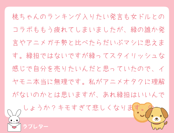 桃ちゃんのランキング入りたい発言も女ドルとのコラボももう疲れてしまいましたが、緑の誰か発言やアニメガチ勢と比べたらだいぶマシに思えます。緑担ではないですが緑ってスタイリッシュな感じで自分を売りたいんだと思っていたので、イヤモニ本当に無理です。私がアニメオタクに理解がないのかとは思いますが、あれ緑担はいいんでしょうか？キモすぎて悲しくなります。
