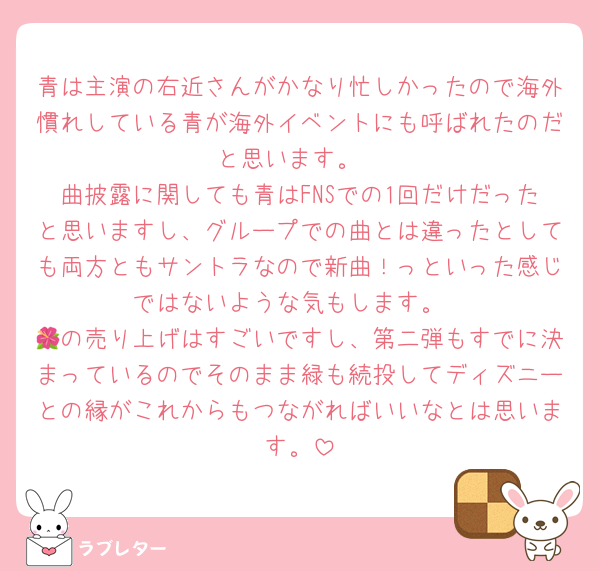 青は主演の右近さんがかなり忙しかったので海外慣れしている青が海外イベントにも呼ばれたのだと思います。
曲披露に関しても青はFNSでの1回だけだったと思いますし、グループでの曲とは違ったとしても両方ともサントラなので新曲！っといった感じではないような気もします。
🌺の売り上げはすごいですし、第二弾もすでに決まっているのでそのまま緑も続投してディズニーとの縁がこれからもつながればいいなとは思います。