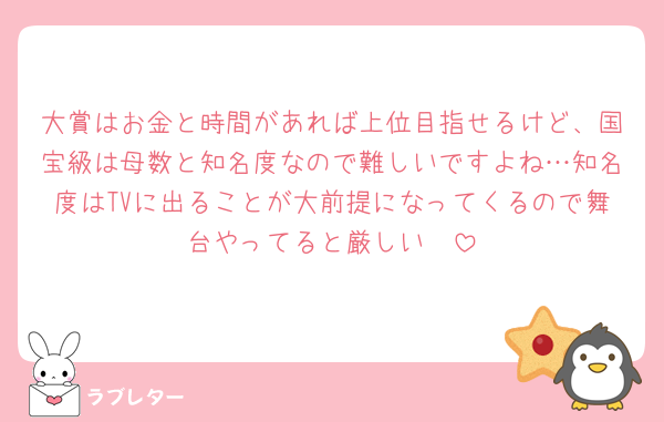 大賞はお金と時間があれば上位目指せるけど、国宝級は母数と知名度なので難しいですよね…知名度はTVに出ることが大前提になってくるので舞台やってると厳しい🥲