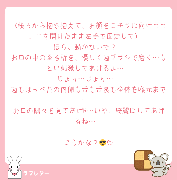 （後ろから抱き抱えて、お顔をコチラに向けつつ、口を開けたまま左手で固定して）
ほら、動かないで？
お口の中の至る所を、優しく歯ブラシで磨く…もとい刺激してあげるよ…
じょり…じょり…
歯もほっぺたの内側も舌も舌裏も全体を喉元まで…
お口の隅々を見てあげR…いや、綺麗にしてあげるね…

こうかな？😎