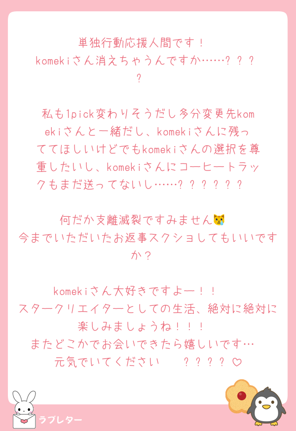 単独行動応援人間です！
komekiさん消えちゃうんですか……ㅠㅠㅠㅠ

私も1pick変わりそうだし多分変更先komekiさんと一緒だし、komekiさんに残っててほしいけどでもkomekiさんの選択を尊重したいし、komekiさんにコーヒートラックもまだ送ってないし……ㅠㅠㅠㅠㅠㅠ

何だか支離滅裂ですみません😿
今までいただいたお返事スクショしてもいいですか？

komekiさん大好きですよー！！🩷
スタークリエイターとしての生活、絶対に絶対に楽しみましょうね！！！
またどこかでお会いできたら嬉しいです…
元気でいてください〜〜ㅠㅠㅠㅠ