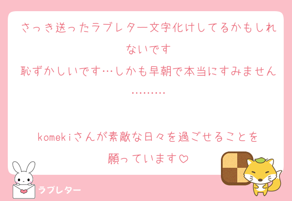 さっき送ったラブレター文字化けしてるかもしれないです
恥ずかしいです…しかも早朝で本当にすみません………

komekiさんが素敵な日々を過ごせることを願っています