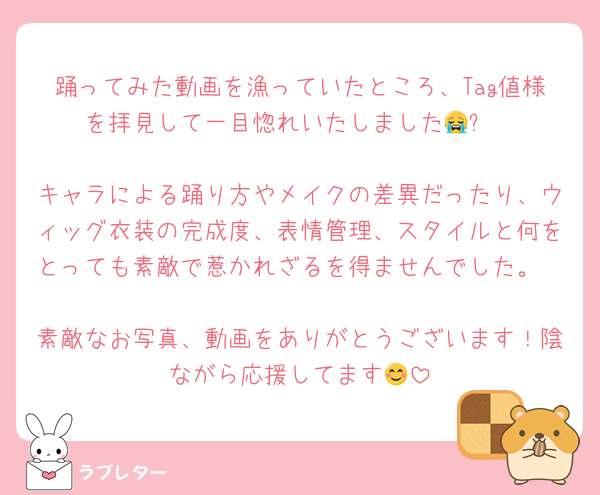 踊ってみた動画を漁っていたところ、Tag値様を拝見して一目惚れいたしました😭✨

キャラによる踊り方やメイクの差異だったり、ウィッグ衣装の完成度、表情管理、スタイルと何をとっても素敵で惹かれざるを得ませんでした。

素敵なお写真、動画をありがとうございます！陰ながら応援してます😊