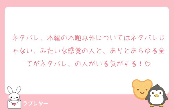 ネタバレ、本編の本題以外についてはネタバレじゃない、みたいな感覚の人と、ありとあらゆる全てがネタバレ、の人がいる気がする！