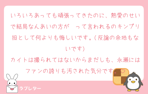 いろいろあっても頑張ってきたのに、熱愛のせいで結局なんあいの方が〜って言われるのキンプリ担として何よりも悔しいです。(反論の余地もないです)
カイトは撮られてはないからまだしも、永瀬にはファンの誇りも汚された気分です。