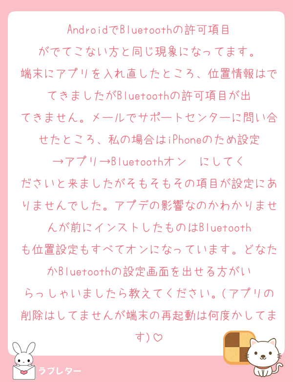 AndroidでBluetoothの許可項目がでてこない方と同じ現象になってます。
端末にアプリを入れ直したところ、位置情報はでてきましたがBluetoothの許可項目が出てきません。メールでサポートセンターに問い合せたところ、私の場合はiPhoneのため設定→アプリ→Bluetoothオン  にしてくださいと来ましたがそもそもその項目が設定にありませんでした。アプデの影響なのかわかりませんが前にインストしたものはBluetoothも位置設定もすべてオンになっています。どなたかBluetoothの設定画面を出せる方がいらっしゃいましたら教えてください。(アプリの削除はしてませんが端末の再起動は何度かしてます)