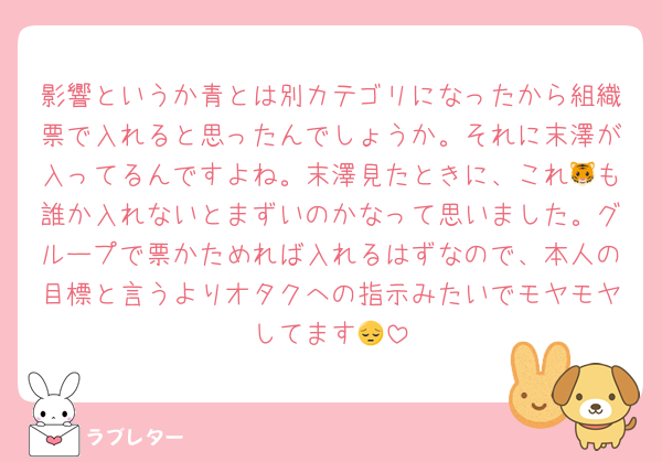影響というか青とは別カテゴリになったから組織票で入れると思ったんでしょうか。それに末澤が入ってるんですよね。末澤見たときに、これ🐯も誰か入れないとまずいのかなって思いました。グループで票かためれば入れるはずなので、本人の目標と言うよりオタクへの指示みたいでモヤモヤしてます😔