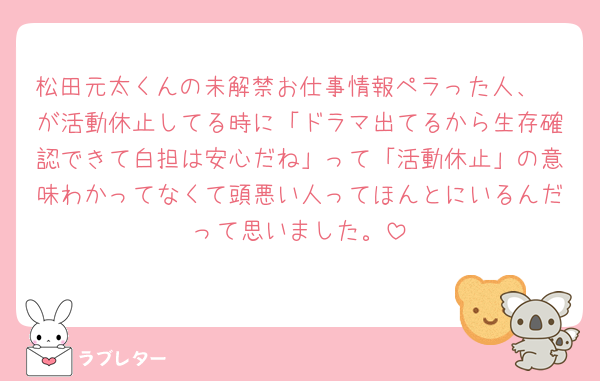 松田元太くんの未解禁お仕事情報ペラった人、🤍が活動休止してる時に「ドラマ出てるから生存確認できて白担は安心だね」って「活動休止」の意味わかってなくて頭悪い人ってほんとにいるんだって思いました。