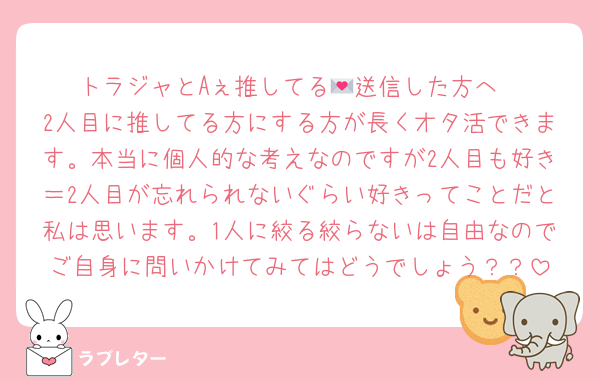 トラジャとAぇ推してる💌送信した方へ
2人目に推してる方にする方が長くオタ活できます。本当に個人的な考えなのですが2人目も好き＝2人目が忘れられないぐらい好きってことだと私は思います。1人に絞る絞らないは自由なのでご自身に問いかけてみてはどうでしょう？？