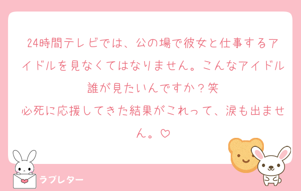 24時間テレビでは、公の場で彼女と仕事するアイドルを見なくてはなりません。こんなアイドル誰が見たいんですか？笑
必死に応援してきた結果がこれって、涙も出ません。